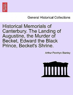 Historical Memorials of Canterbury. the Landing of Augustine, the Murder of Becket, Edward the Black Prince, Becket's Shrine. by Stanley, Arthur Penrhyn