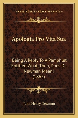 Apologia Pro Vita Sua: Being A Reply To A Pamphlet Entitled What, Then, Does Dr. Newman Mean! (1865) by Newman, John Henry