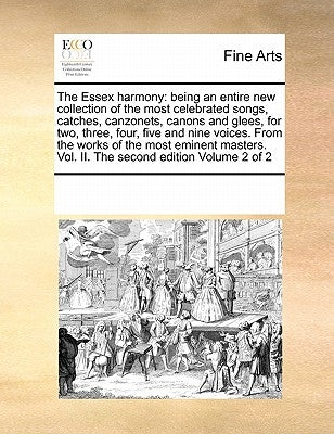 The Essex Harmony: Being an Entire New Collection of the Most Celebrated Songs, Catches, Canzonets, Canons and Glees, for Two, Three, Fou by Multiple Contributors
