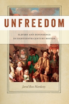 Unfreedom: Slavery and Dependence in Eighteenth-Century Boston by Hardesty, Jared Ross