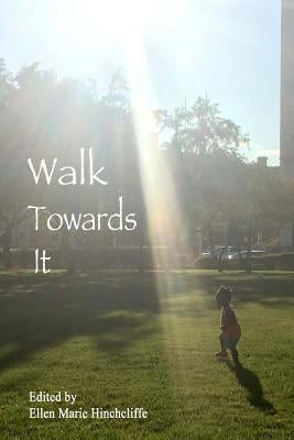 Walk Towards It: An anthology of urgent writing, lists to remember, love letters to carry with you for inauguration day January 20th, 2017 and beyond. by Hinchcliffe, Ellen Marie