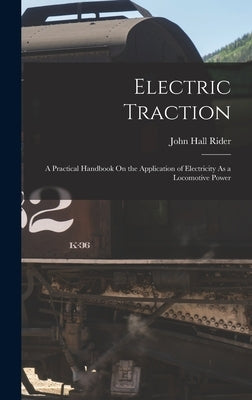 Electric Traction: A Practical Handbook On the Application of Electricity As a Locomotive Power by Rider, John Hall