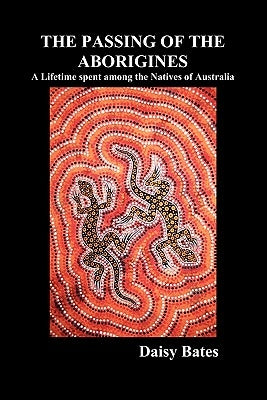 The Passing of the Aborigines: A Lifetime Spent Among the Natives of Australia by Bates, Daisy