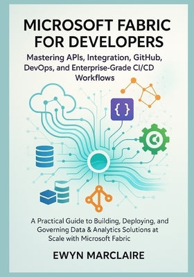 Microsoft Fabric for Developers: Mastering APIs, Integration, GitHub, DevOps, and Enterprise-Grade CI/CD Workflows: A Practical Guide to Building, Dep by Marclaire, Ewyn