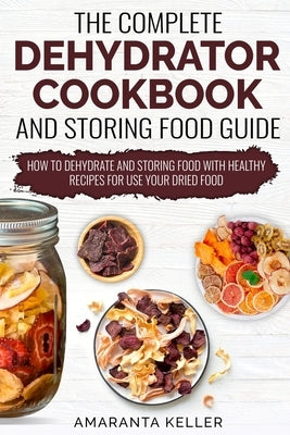 The Complete Dehydrator Cookbook and Storing Food Guide: How to Dehydrate and Storing Food With Healthy Recipes for Use Your Dried Food by Keller, Amaranta