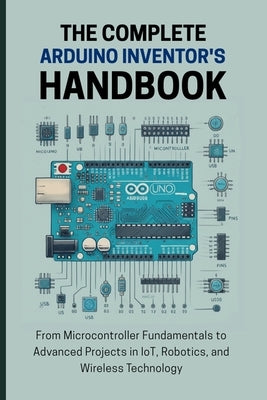 The Complete Arduino Inventor's Handbook: From Microcontroller Fundamentals to Advanced Projects in IoT, Robotics, and Wireless Technology by Lawrence, Alicia