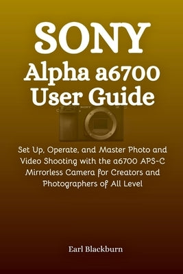 Sony Alpha a6700 User Guide: Set Up, Operate, and Master Photo and Video Shooting with the a6700 APS-C Mirrorless Camera for Creators and Photographer by Blackburn, Earl