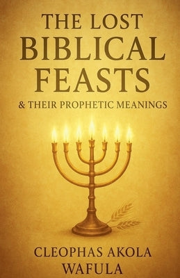 The Lost Biblical Feasts & Their Prophetic Meanings by Wafula, Cleophas Akola