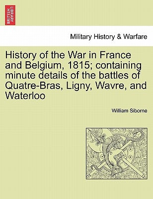 History of the War in France and Belgium, 1815; containing minute details of the battles of Quatre-Bras, Ligny, Wavre, and Waterloo. VOL. I by Siborne, William