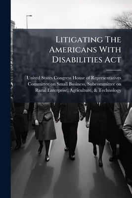 Litigating The Americans With Disabilities Act by United States Congress House of Repre