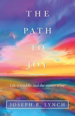 The Path to Joy: Life Is a Riddle, and the Answer Is Joy by Lynch, Joseph B.