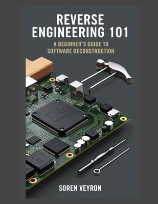 Reverse Engineering 101: A Beginner's Guide to Software Deconstruction by Veyron, Soren