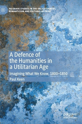 A Defence of the Humanities in a Utilitarian Age: Imagining What We Know, 1800-1850 by Keen, Paul