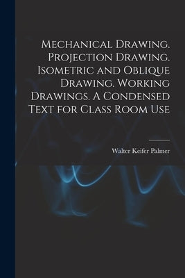 Mechanical Drawing. Projection Drawing. Isometric and Oblique Drawing. Working Drawings. A Condensed Text for Class Room Use by Palmer, Walter Keifer