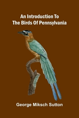 An Introduction To The Birds Of Pennsylvania by Miksch Sutton, George