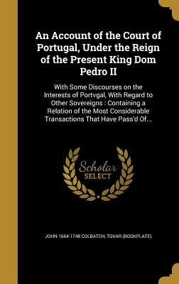 An Account of the Court of Portugal, Under the Reign of the Present King Dom Pedro II: With Some Discourses on the Interests of Portvgal, With Regard by Colbatch, John 1664-1748