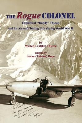 The Rogue Colonel: Exploits of "Daddy" Thyson and his Aircraft Testing Unit during World War II by Thieme, Walter (Mike) I.