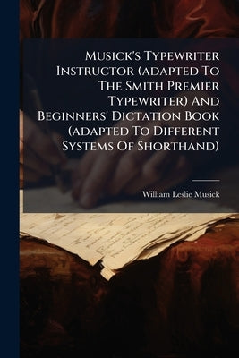 Musick's Typewriter Instructor (adapted To The Smith Premier Typewriter) And Beginners' Dictation Book (adapted To Different Systems Of Shorthand) by Musick, William Leslie