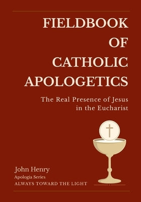 Fieldbook of Catholic Apologetics: The Real Presence of Jesus in the Eucharist by Henry, John
