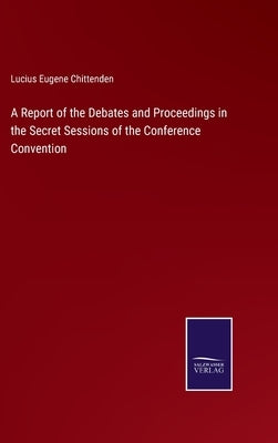 A Report of the Debates and Proceedings in the Secret Sessions of the Conference Convention by Chittenden, Lucius Eugene