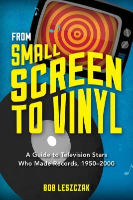 From Small Screen to Vinyl: A Guide to Television Stars Who Made Records, 1950-2000 by Leszczak, Bob