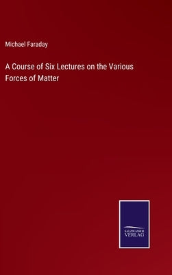 A Course of Six Lectures on the Various Forces of Matter by Faraday, Michael