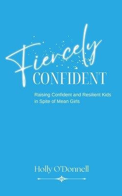 Fiercely Confident: Raising Confident and Resilient Kids in Spite of Mean Girls by Odonnell, Holly S.