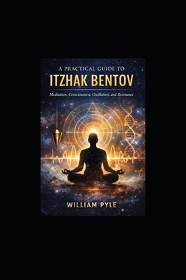 A Practical Guide to Itzhak Bentov: Meditation, Consciousness, Oscillation, and Resonance by Pyle, William