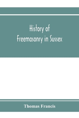 History of Freemasonry in Sussex; Containing a Sketch of the lodges, past and Present, with Numerical tables of Extinct and Existing Lodges; The provi by Francis, Thomas