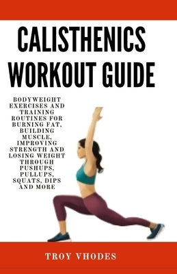 Calisthenics Workout Guide: Bodyweight Exercises and Training Routines for Burning Fat, Building Muscle, Improving Strength and Losing Weight Thro by Vhodes, Troy
