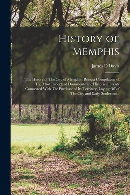 History of Memphis: The History of The City of Memphis, Being a Compilation of The Most Important Documents and Historical Events Connecte by Davis, James D.