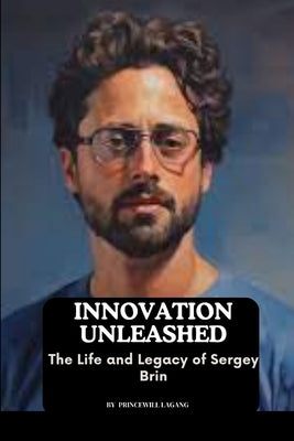 Innovation Unleashed: The Life and Legacy of Sergey Brin by Lagang