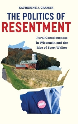 The Politics of Resentment: Rural Consciousness in Wisconsin and the Rise of Scott Walker by Cramer, Katherine J.