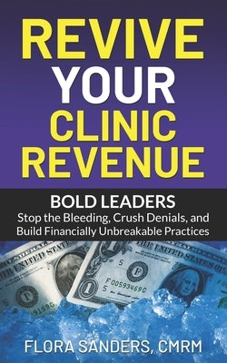 Revive Your Clinic Revenue: Bold Leaders: Stop the Bleeding, Crush Denials, and Build Financially Unbreakable Practices by Sanders, Flora
