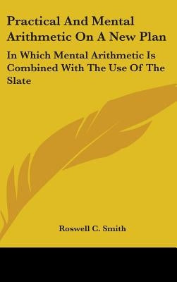 Practical And Mental Arithmetic On A New Plan: In Which Mental Arithmetic Is Combined With The Use Of The Slate by Smith, Roswell C.