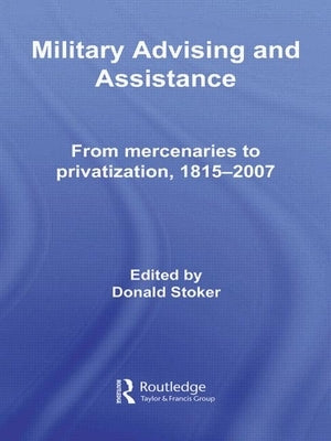 Military Advising and Assistance: From Mercenaries to Privatization, 1815-2007 by Stoker, Donald