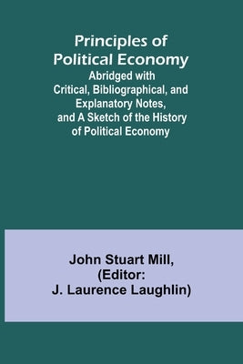 Principles of Political Economy; Abridged with Critical, Bibliographical, and Explanatory Notes, and a Sketch of the History of Political Economy by Stuart Mill, John