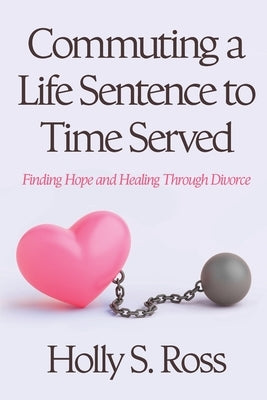 Commuting a Life Sentence to Time Served: Finding Hope and Healing Through Divorce by Ross, Holly S.