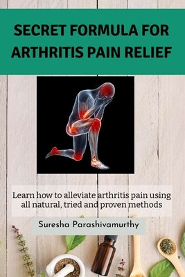 Secret Formula For Arthritis Pain Relief: Learn how to alleviate arthritis pain using all natural, tried and proven methods by Parashivamurthy, Suresha
