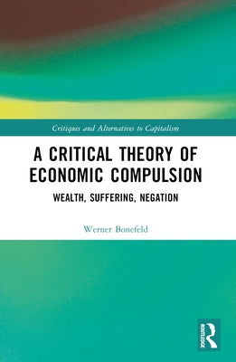 A Critical Theory of Economic Compulsion: Wealth, Suffering, Negation by Bonefeld, Werner