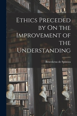 Ethics Preceded by On the Improvement of the Understanding by Spinoza, Benedictus De 1632-1677