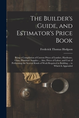 The Builder's Guide, and Estimator's Price Book: Being a Compilation of Current Prices of Lumber, Hardware, Glass, Plumbers' Supplies ... Also, Prices by Hodgson, Frederick Thomas