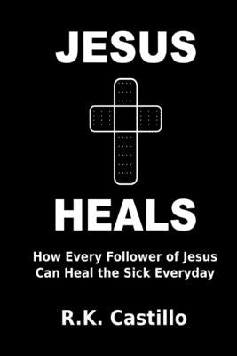 Jesus Heals: How Every Follower Of Jesus Can Heal The Sick Everyday by Castillo, R. K.