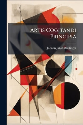 Artis Cogitandi Principia: Ad Mentem Recentiorum Philosophorum Compendio Exhibita, Atque In Usum Privatae Institutionis Concinnata by Breitinger, Johann Jakob