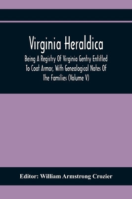 Virginia Heraldica; Being A Registry Of Virginia Gentry Entitled To Coat Armor, With Genealogical Notes Of The Families (Volume V) by Armstrong Crozier, William