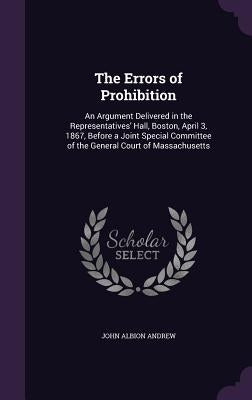 The Errors of Prohibition: An Argument Delivered in the Representatives' Hall, Boston, April 3, 1867, Before a Joint Special Committee of the Gen by Andrew, John Albion