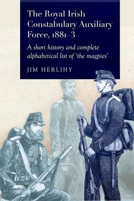 The Royal Irish Constabulary Auxiliary Force, 1881-3: A Short History and Complete Alphabetical List of the "Magpies" by Herlihy, Jim