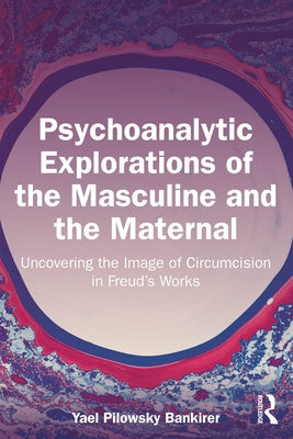 Psychoanalytic Explorations of the Masculine and the Maternal: Uncovering the Image of Circumcision in Freud's Works by Pilowsky Bankirer, Yael