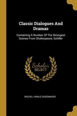 Classic Dialogues And Dramas: Containing A Number Of The Strongest Scenes From Shakespeare, Schiller by Shoemaker, Rachel Hinkle