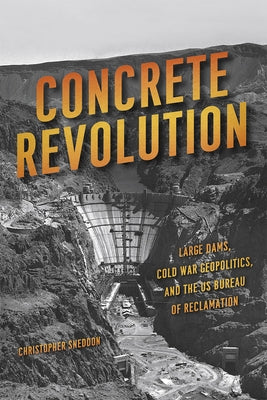 Concrete Revolution: Large Dams, Cold War Geopolitics, and the Us Bureau of Reclamation by Sneddon, Christopher